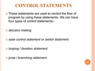 CONTROL STATEMENTS
 These statements are used to control the flow of
program by using these statements. We can have
four types of control statements:-
 decision making
 case control statement or switch statement
 looping / iteration statement
 jump / branching statement
47
 