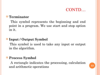 CONTD…
 Terminator
This symbol represents the beginning and end
point in a program. We use start and stop option
in it.
 Input / Output Symbol
This symbol is used to take any input or output
in the algorithm.
 Process Symbol
A rectangle indicates the processing, calculation
and arithmetic operations 13
 
