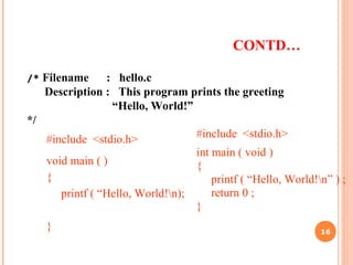 CONTD…
#include <stdio.h>
void main ( )
{
printf ( “Hello, World!n);
}
#include <stdio.h>
int main ( void )
{
printf ( “Hello, World!n” ) ;
return 0 ;
}
/* Filename : hello.c
Description : This program prints the greeting
“Hello, World!”
*/
16
 