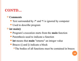 CONTD…
 Comments
Text surrounded by /* and */ is ignored by computer
Used to describe program
 int main()
Program’s execution starts from the main function
Parenthesis used to indicate a function
int means that main "returns" an integer value
Braces ({ and }) indicate a block
The bodies of all functions must be contained in braces
18
 