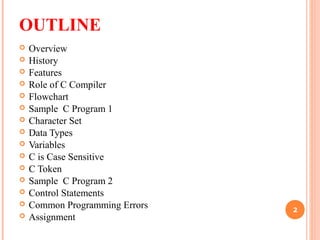 OUTLINE
 Overview
 History
 Features
 Role of C Compiler
 Flowchart
 Sample C Program 1
 Character Set
 Data Types
 Variables
 C is Case Sensitive
 C Token
 Sample C Program 2
 Control Statements
 Common Programming Errors
 Assignment
2
 