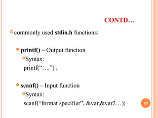 CONTD…
 commonly used stdio.h functions:
printf() – Output function
Syntax:
printf(“….”) ;
scanf() – Input function
Syntax:
scanf(“format specifier”, &var,&var2…); 22
 