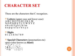 CHARACTER SET
These are the characters that C recognizes.
 Letters (upper case and lower case)
A B C D E F G H I J K L M
N O P Q R S T U V W X Y Z
a b c d e f g h i j k l m
n o p q r s t u v w x y z
 Digits
0 1 2 3 4 5 6 7 8 9
 Special Characters (punctuation etc)
space (also known as blank)
’ " ( ) * + - / : =
! & $ ; < > % ? , .
ˆ # @ ˜ ‘ { } [ ]  | 24
 