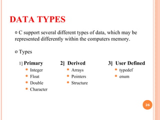 DATA TYPES
1] Primary
 Integer
 Float
 Double
 Character
2] Derived
 Arrays
 Pointers
 Structure
o C support several different types of data, which may be
represented differently within the computers memory.
o Types
3] User Defined
 typedef
 enum
26
 