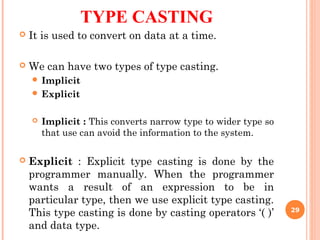 TYPE CASTING
 It is used to convert on data at a time.
 We can have two types of type casting.
 Implicit
 Explicit
 Implicit : This converts narrow type to wider type so
that use can avoid the information to the system.
 Explicit : Explicit type casting is done by the
programmer manually. When the programmer
wants a result of an expression to be in
particular type, then we use explicit type casting.
This type casting is done by casting operators ‘( )’
and data type.
29
 