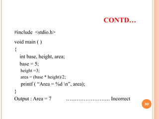 CONTD…
#include <stdio.h>
void main ( )
{
int base, height, area;
base = 5;
height =3;
area = (base * height)/2;
printf ( “Area = %d n”, area);
}
Output : Area = 7 ……………………. Incorrect
30
 