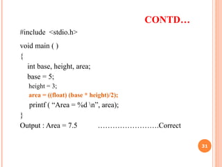CONTD…
#include <stdio.h>
void main ( )
{
int base, height, area;
base = 5;
height = 3;
area = ((float) (base * height)/2);
printf ( “Area = %d n”, area);
}
Output : Area = 7.5 …………………….Correct
31
 