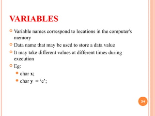 VARIABLES
 Variable names correspond to locations in the computer's
memory
 Data name that may be used to store a data value
 It may take different values at different times during
execution
 Eg:
char x;
char y = ‘e’;
34
 