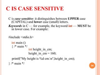 C IS CASE SENSITIVE
C is case sensitive: it distinguishes between UPPER case
(CAPITAL) and lower case (small) letters.
Keywords in C — for example, the keyword int — MUST be
in lower case. For example:
#include <stdio.h>
int main ()
{ /* main */
int height_in_cm;
height_in_cm = 160;
printf("My height is %d cm.n",height_in_cm);
} /* main */
36
 