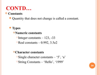 CONTD…
 Constants
Quantity that does not change is called a constant.
Types
Numeric constants
Integer constants – 123, -33
Real constants – 0.992, 3.5e2
Character constants
Single character constants – ‘5’, ‘a’
String Constants – ‘Hello’, ‘1999’
39
 