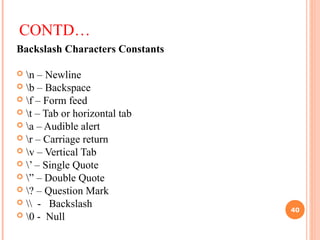 CONTD…
Backslash Characters Constants
 n – Newline
 b – Backspace
 f – Form feed
 t – Tab or horizontal tab
 a – Audible alert
 r – Carriage return
 v – Vertical Tab
 ’ – Single Quote
 ” – Double Quote
 ? – Question Mark
  - Backslash
 0 - Null
40
 