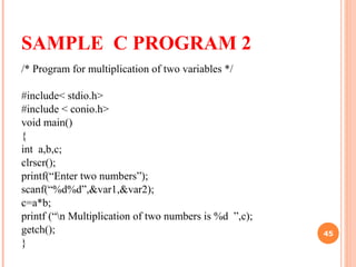 SAMPLE C PROGRAM 2
/* Program for multiplication of two variables */
#include< stdio.h>
#include < conio.h>
void main()
{
int a,b,c;
clrscr();
printf(“Enter two numbers”);
scanf(“%d%d”,&var1,&var2);
c=a*b;
printf (“n Multiplication of two numbers is %d ”,c);
getch();
}
45
 