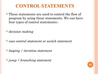 CONTROL STATEMENTS
 These statements are used to control the flow of
program by using these statements. We can have
four types of control statements:-
 decision making
 case control statement or switch statement
 looping / iteration statement
 jump / branching statement
47
 