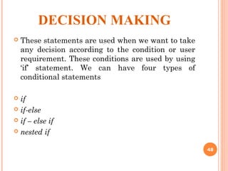 DECISION MAKING
 These statements are used when we want to take
any decision according to the condition or user
requirement. These conditions are used by using
‘if’ statement. We can have four types of
conditional statements
 if
 if-else
 if – else if
 nested if
48
 