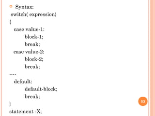  Syntax:
switch( expression)
{
case value-1:
block-1;
break;
case value-2:
block-2;
break;
----
default:
default-block;
break;
}
statement -X;
53
 
