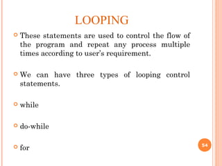 LOOPING
 These statements are used to control the flow of
the program and repeat any process multiple
times according to user’s requirement.
 We can have three types of looping control
statements.
 while
 do-while
 for 54
 