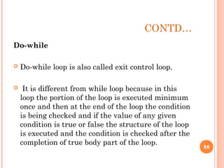 CONTD…
Do-while
 Do-while loop is also called exit control loop.
 It is different from while loop because in this
loop the portion of the loop is executed minimum
once and then at the end of the loop the condition
is being checked and if the value of any given
condition is true or false the structure of the loop
is executed and the condition is checked after the
completion of true body part of the loop. 56
 