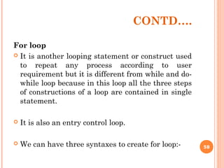 CONTD….
For loop
 It is another looping statement or construct used
to repeat any process according to user
requirement but it is different from while and do-
while loop because in this loop all the three steps
of constructions of a loop are contained in single
statement.
 It is also an entry control loop.
 We can have three syntaxes to create for loop:- 58
 
