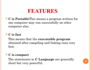FEATURES
 C is PortableThis means a program written for
one computer may run successfully on other
computer also.
 C is fast
This means that the executable program
obtained after compiling and linking runs very
fast.
 C is compact
The statements in C Language are generally
short but very powerful.
6
 