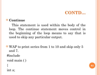CONTD…
 Continue
This statement is used within the body of the
loop. The continue statement moves control in
the beginning of the loop means to say that is
used to skip any particular output.
 WAP to print series from 1 to 10 and skip only 5
and 7.
#include
void main ( )
{
int a;
62
 