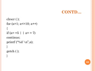 CONTD…
clrscr ( );
for (a=1; a<=10; a++)
{
if (a= =5 | | a= = 7)
continue;
printf (“%d n”,a);
}
getch ( );
}
63
 