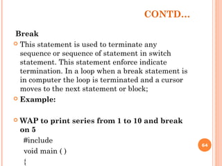 CONTD…
Break
 This statement is used to terminate any
sequence or sequence of statement in switch
statement. This statement enforce indicate
termination. In a loop when a break statement is
in computer the loop is terminated and a cursor
moves to the next statement or block;
 Example:
 WAP to print series from 1 to 10 and break
on 5
#include
void main ( )
{
64
 