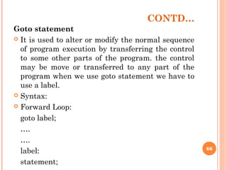 CONTD…
Goto statement
 It is used to alter or modify the normal sequence
of program execution by transferring the control
to some other parts of the program. the control
may be move or transferred to any part of the
program when we use goto statement we have to
use a label.
 Syntax:
 Forward Loop:
goto label;
….
….
label:
statement;
66
 