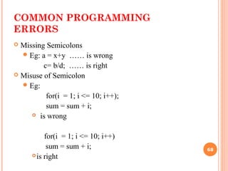 COMMON PROGRAMMING
ERRORS
 Missing Semicolons
Eg: a = x+y …… is wrong
c= b/d; …… is right
 Misuse of Semicolon
Eg:
for(i = 1; i <= 10; i++);
sum = sum + i;
 is wrong
for(i = 1; i <= 10; i++)
sum = sum + i;
is right
68
 