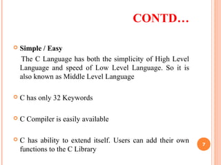 CONTD…
 Simple / Easy
The C Language has both the simplicity of High Level
Language and speed of Low Level Language. So it is
also known as Middle Level Language
 C has only 32 Keywords
 C Compiler is easily available
 C has ability to extend itself. Users can add their own
functions to the C Library
7
 