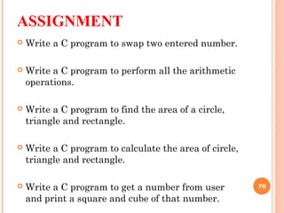 ASSIGNMENT
 Write a C program to swap two entered number.
 Write a C program to perform all the arithmetic
operations.
 Write a C program to find the area of a circle,
triangle and rectangle.
 Write a C program to calculate the area of circle,
triangle and rectangle.
 Write a C program to get a number from user
and print a square and cube of that number.
70
 