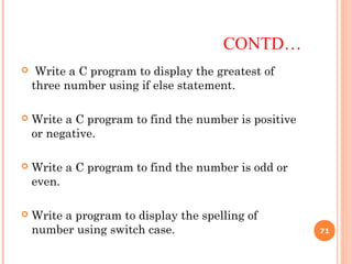 CONTD…
 Write a C program to display the greatest of
three number using if else statement.
 Write a C program to find the number is positive
or negative.
 Write a C program to find the number is odd or
even.
 Write a program to display the spelling of
number using switch case. 71
 