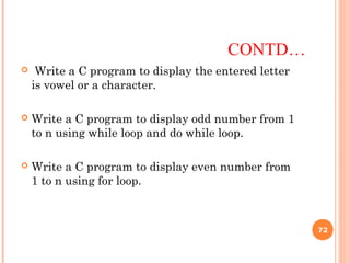  Write a C program to display the entered letter
is vowel or a character.
 Write a C program to display odd number from 1
to n using while loop and do while loop.
 Write a C program to display even number from
1 to n using for loop.
CONTD…
72
 