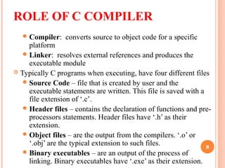 ROLE OF C COMPILER
Compiler: converts source to object code for a specific
platform
Linker: resolves external references and produces the
executable module
 Typically C programs when executing, have four different files
Source Code – file that is created by user and the
executable statements are written. This file is saved with a
file extension of ‘.c’.
Header files – contains the declaration of functions and pre-
processors statements. Header files have ‘.h’ as their
extension.
Object files – are the output from the compilers. ‘.o’ or
‘.obj’ are the typical extension to such files.
Binary executables – are an output of the process of
linking. Binary executables have ‘.exe’ as their extension.
8
 