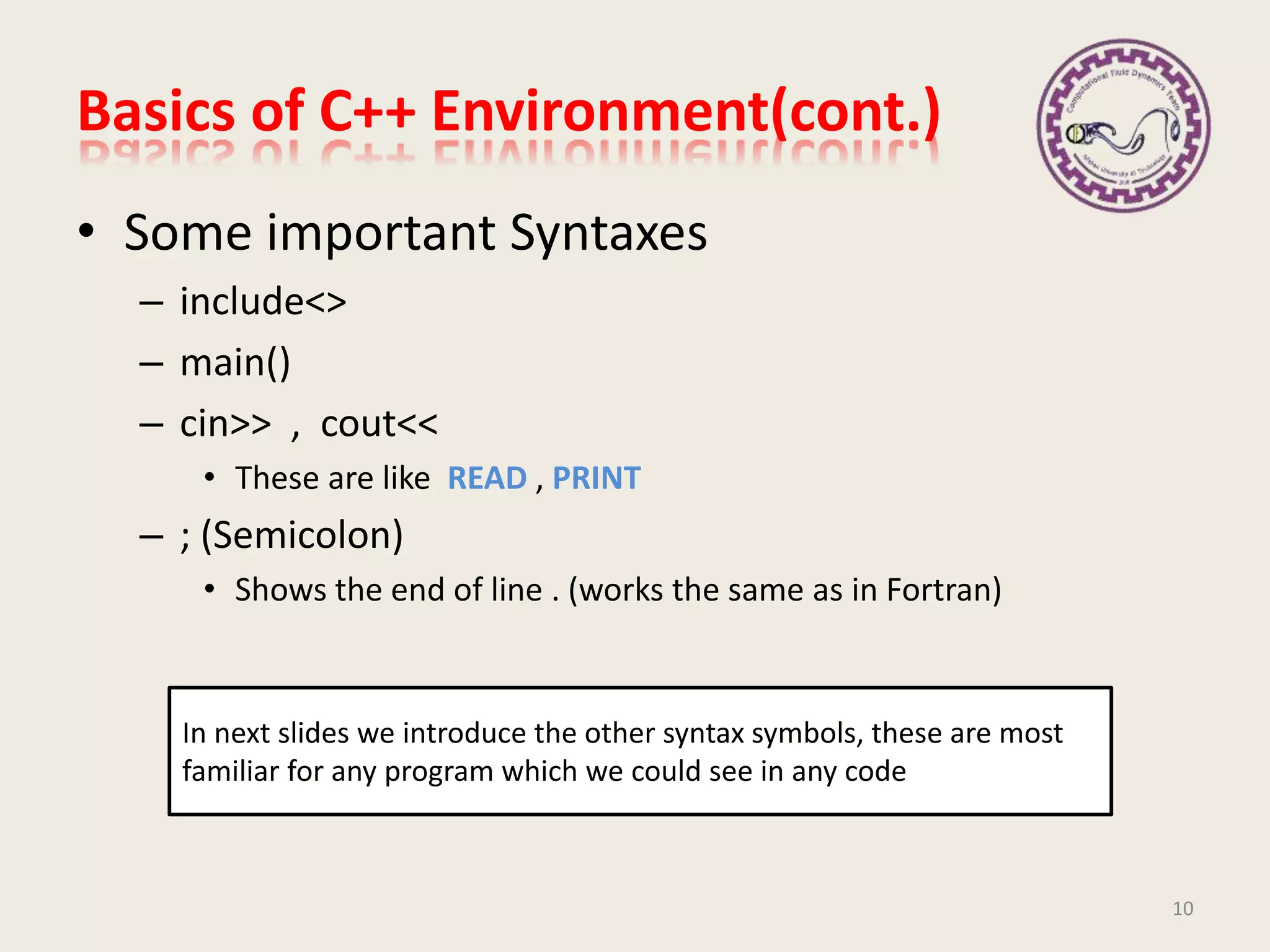 • Some important Syntaxes
– include<>
– main()
– cin>> , cout<<
• These are like READ , PRINT
– ; (Semicolon)
• Shows the end of line . (works the same as in Fortran)
Basics of C++ Environment(cont.)
In next slides we introduce the other syntax symbols, these are most
familiar for any program which we could see in any code
10
 
