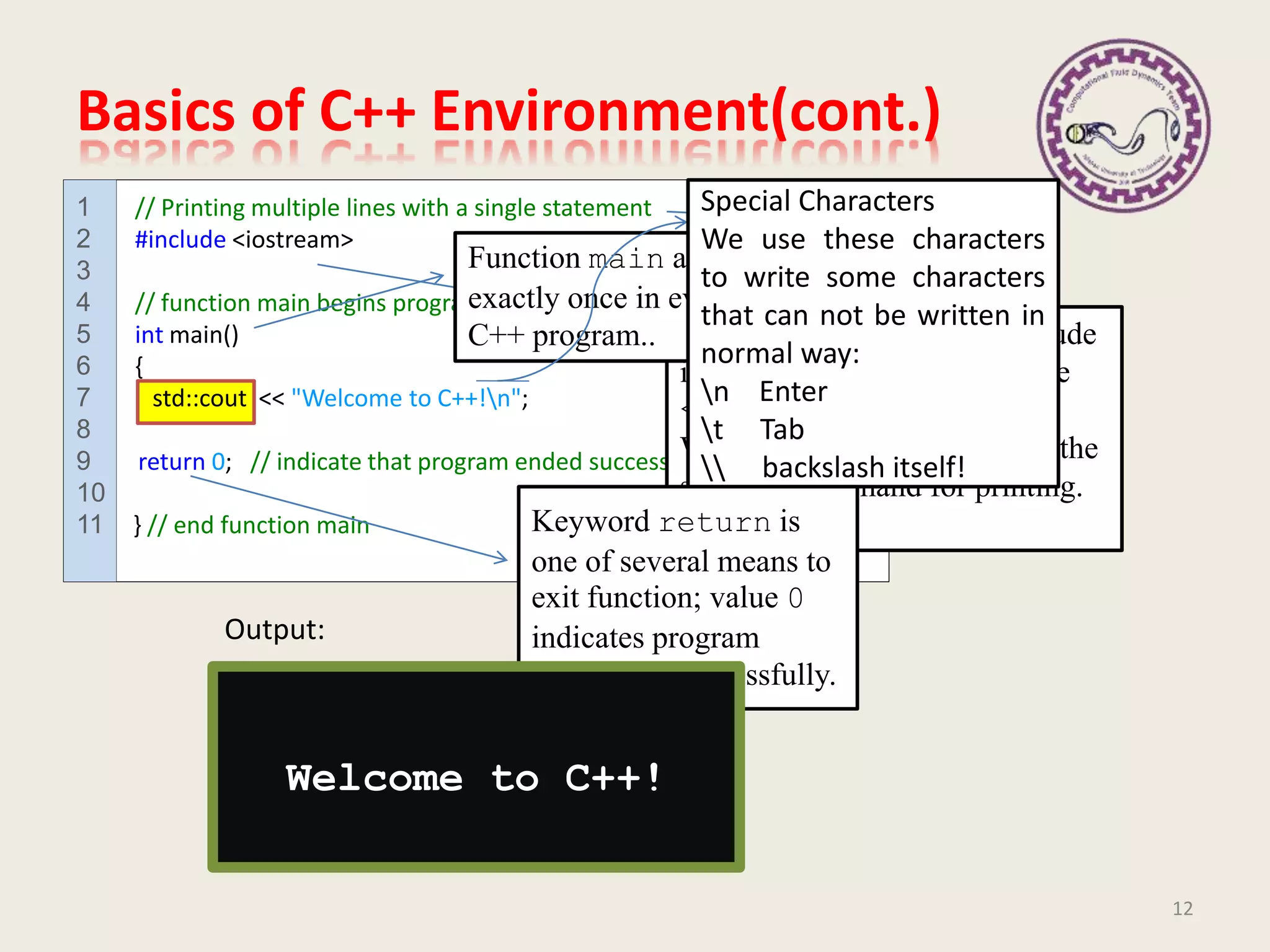 Basics of C++ Environment(cont.)
1 // Printing multiple lines with a single statement
2 #include <iostream>
3
4 // function main begins program execution
5 int main()
6 {
7 std::cout << "Welcome to C++!n";
8
9 return 0; // indicate that program ended successfully
10
11 } // end function main
Comments
Preprocessor directive to include
input/output stream header file
<iostream>
We include this library to use the
std::cout command for printing.
Function main appears
exactly once in every
C++ program..
Special Characters
We use these characters
to write some characters
that can not be written in
normal way:
n Enter
t Tab
 backslash itself!
Keyword return is
one of several means to
exit function; value 0
indicates program
terminated successfully.
Welcome to C++!
Output:
12
 