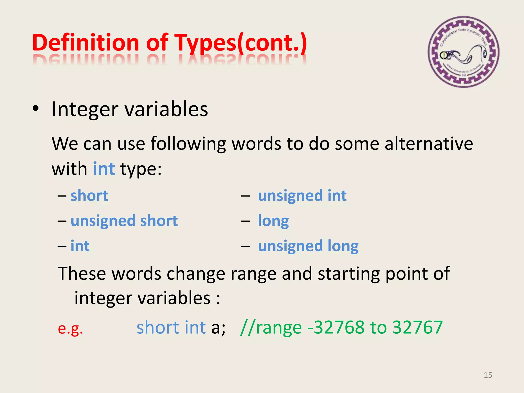 Definition of Types(cont.)
• Integer variables
We can use following words to do some alternative
with int type:
– short – unsigned int
– unsigned short – long
– int – unsigned long
These words change range and starting point of
integer variables :
e.g. short int a; //range -32768 to 32767
15
 