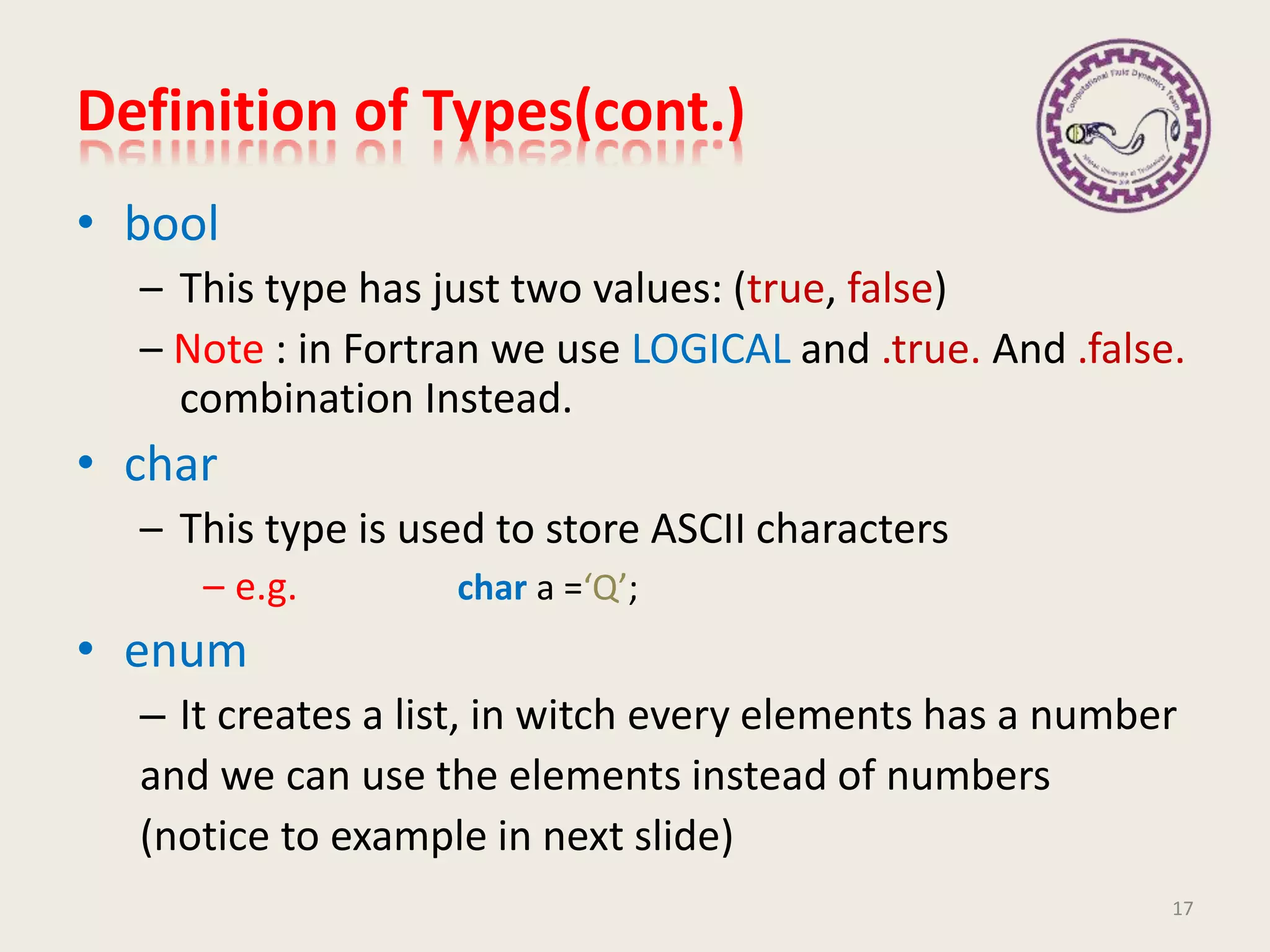 Definition of Types(cont.)
• bool
– This type has just two values: (true, false)
– Note : in Fortran we use LOGICAL and .true. And .false.
combination Instead.
• char
– This type is used to store ASCII characters
– e.g. char a =‘Q’;
• enum
– It creates a list, in witch every elements has a number
and we can use the elements instead of numbers
(notice to example in next slide)
17
 