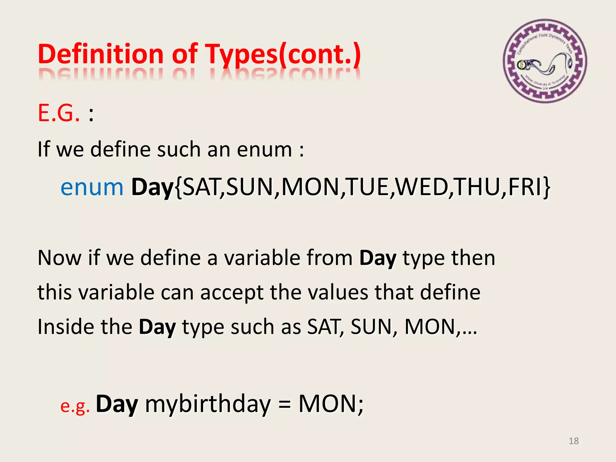 Definition of Types(cont.)
E.G. :
If we define such an enum :
enum Day{SAT,SUN,MON,TUE,WED,THU,FRI}
Now if we define a variable from Day type then
this variable can accept the values that define
Inside the Day type such as SAT, SUN, MON,…
e.g. Day mybirthday = MON;
18
 