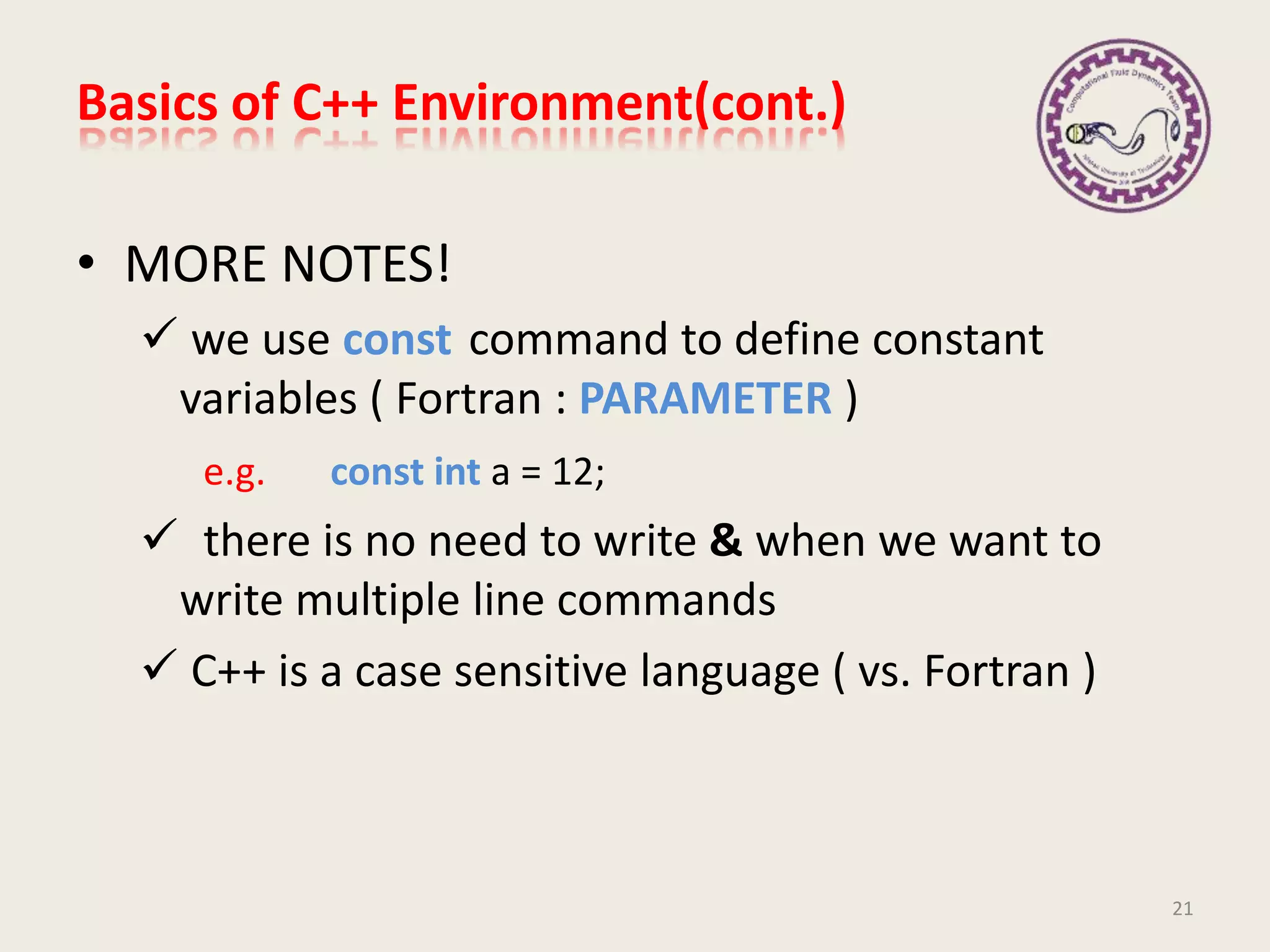Basics of C++ Environment(cont.)
• MORE NOTES!
 we use const command to define constant
variables ( Fortran : PARAMETER )
e.g. const int a = 12;
 there is no need to write & when we want to
write multiple line commands
 C++ is a case sensitive language ( vs. Fortran )
21
 