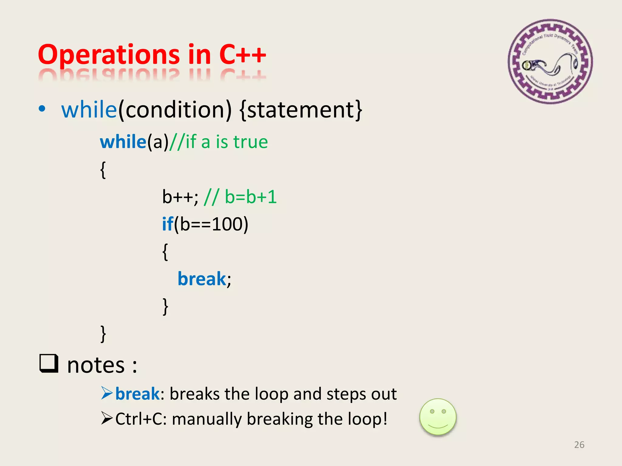 Operations in C++
• while(condition) {statement}
while(a)//if a is true
{
b++; // b=b+1
if(b==100)
{
break;
}
}
 notes :
break: breaks the loop and steps out
Ctrl+C: manually breaking the loop!
26
 