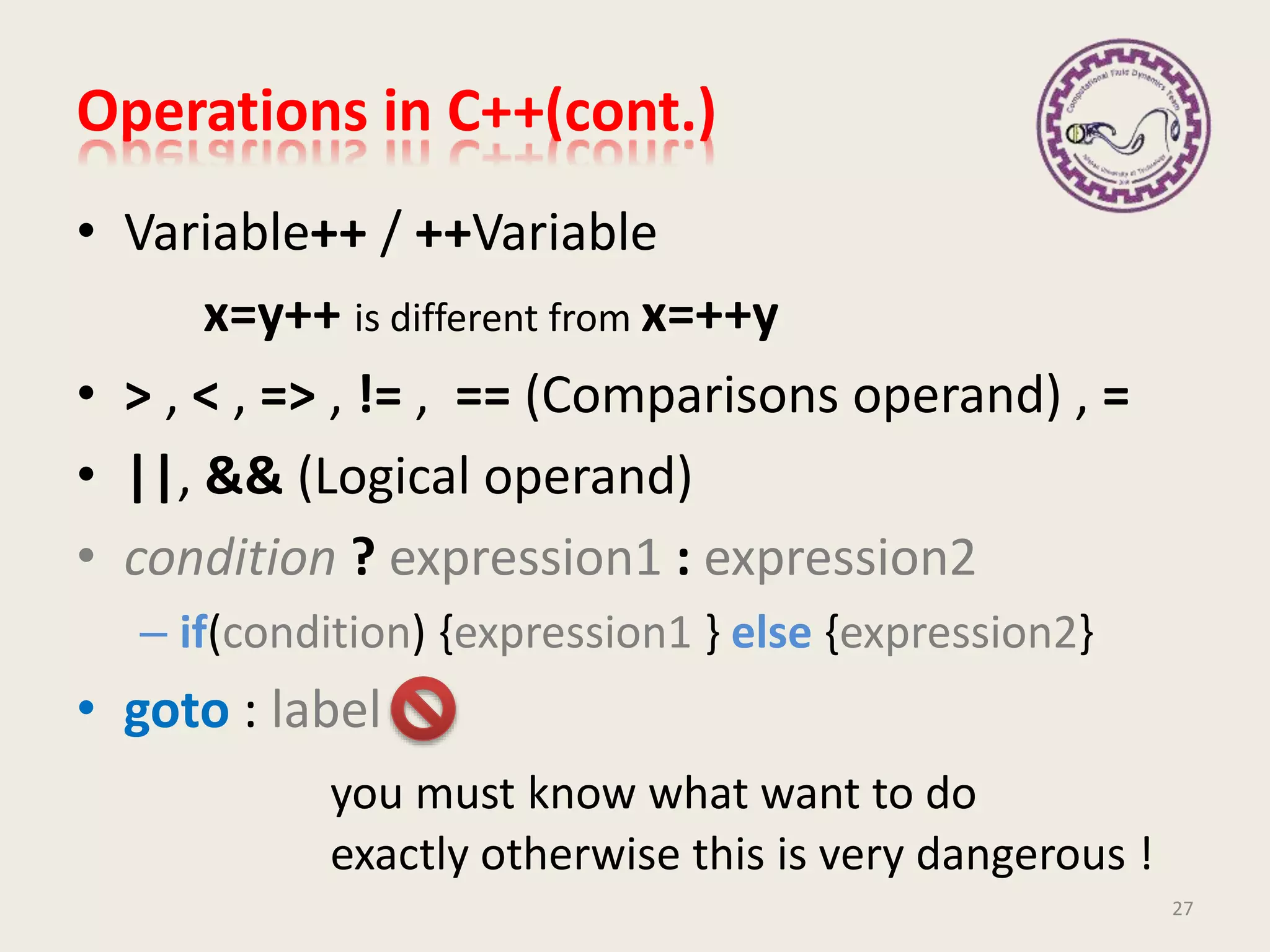 Operations in C++(cont.)
• Variable++ / ++Variable
x=y++ is different from x=++y
• > , < , => , != , == (Comparisons operand) , =
• ||, && (Logical operand)
• condition ? expression1 : expression2
– if(condition) {expression1 } else {expression2}
• goto : label
you must know what want to do
exactly otherwise this is very dangerous !
27
 