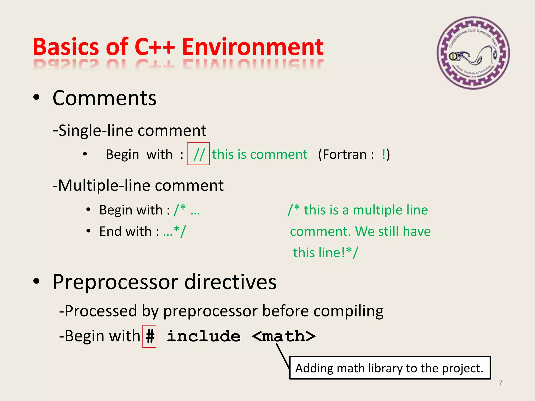 • Comments
-Single-line comment
• Begin with : // this is comment (Fortran : !)
-Multiple-line comment
• Begin with : /* … /* this is a multiple line
• End with : …*/ comment. We still have
this line!*/
• Preprocessor directives
-Processed by preprocessor before compiling
-Begin with # include <math>
Basics of C++ Environment
7
Adding math library to the project.
 