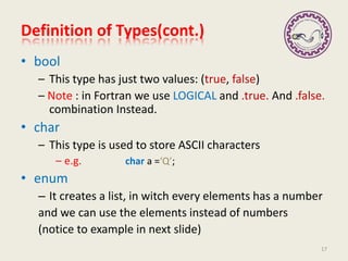 Definition of Types(cont.)
• bool
– This type has just two values: (true, false)
– Note : in Fortran we use LOGICAL and .true. And .false.
combination Instead.
• char
– This type is used to store ASCII characters
– e.g. char a =‘Q’;
• enum
– It creates a list, in witch every elements has a number
and we can use the elements instead of numbers
(notice to example in next slide)
17
 