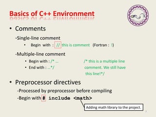 • Comments
-Single-line comment
• Begin with : // this is comment (Fortran : !)
-Multiple-line comment
• Begin with : /* … /* this is a multiple line
• End with : …*/ comment. We still have
this line!*/
• Preprocessor directives
-Processed by preprocessor before compiling
-Begin with # include <math>
Basics of C++ Environment
7
Adding math library to the project.
 