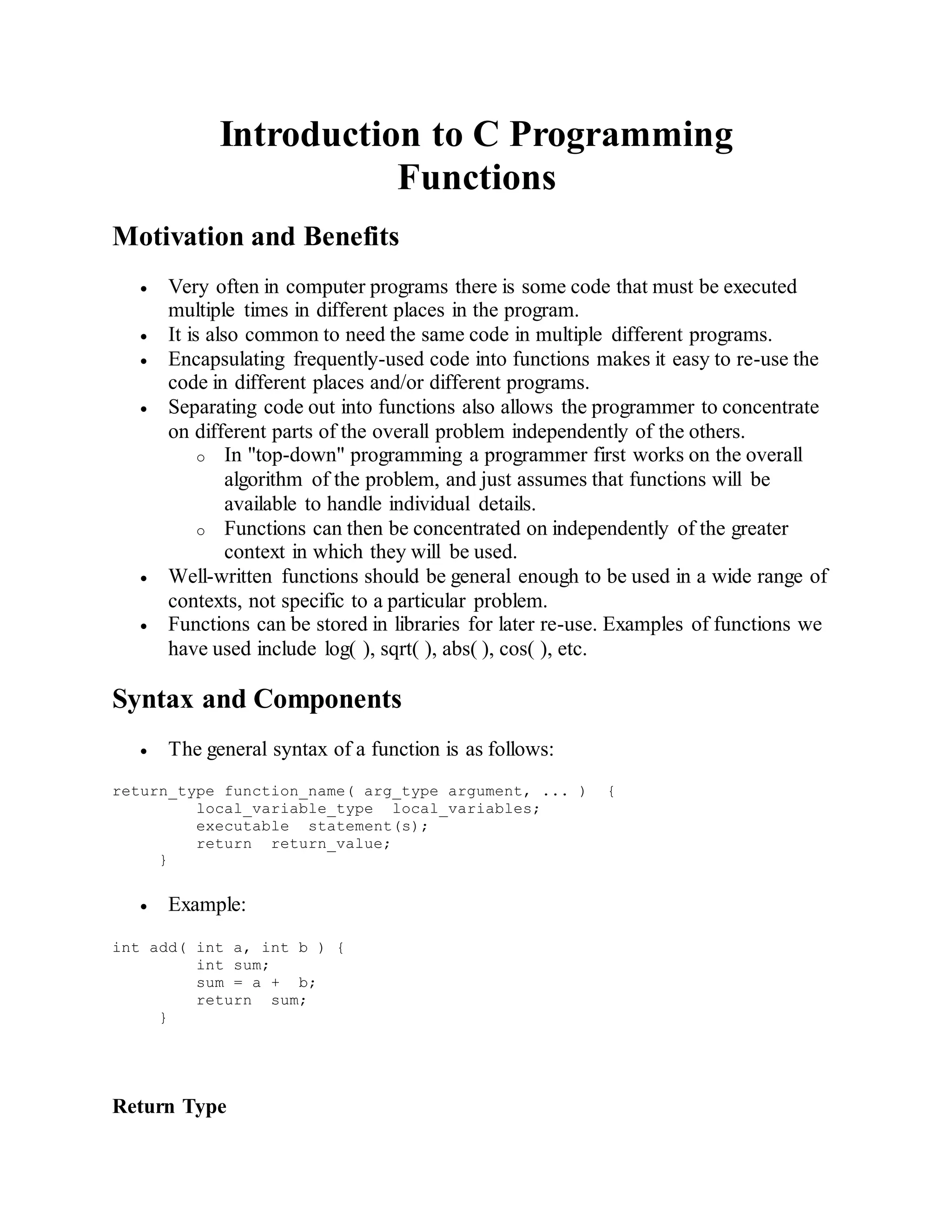 Introduction to C Programming
Functions
Motivation and Benefits
 Very often in computer programs there is some code that must be executed
multiple times in different places in the program.
 It is also common to need the same code in multiple different programs.
 Encapsulating frequently-used code into functions makes it easy to re-use the
code in different places and/or different programs.
 Separating code out into functions also allows the programmer to concentrate
on different parts of the overall problem independently of the others.
o In "top-down" programming a programmer first works on the overall
algorithm of the problem, and just assumes that functions will be
available to handle individual details.
o Functions can then be concentrated on independently of the greater
context in which they will be used.
 Well-written functions should be general enough to be used in a wide range of
contexts, not specific to a particular problem.
 Functions can be stored in libraries for later re-use. Examples of functions we
have used include log( ), sqrt( ), abs( ), cos( ), etc.
Syntax and Components
 The general syntax of a function is as follows:
return_type function_name( arg_type argument, ... ) {
local_variable_type local_variables;
executable statement(s);
return return_value;
}
 Example:
int add( int a, int b ) {
int sum;
sum = a + b;
return sum;
}
Return Type
 