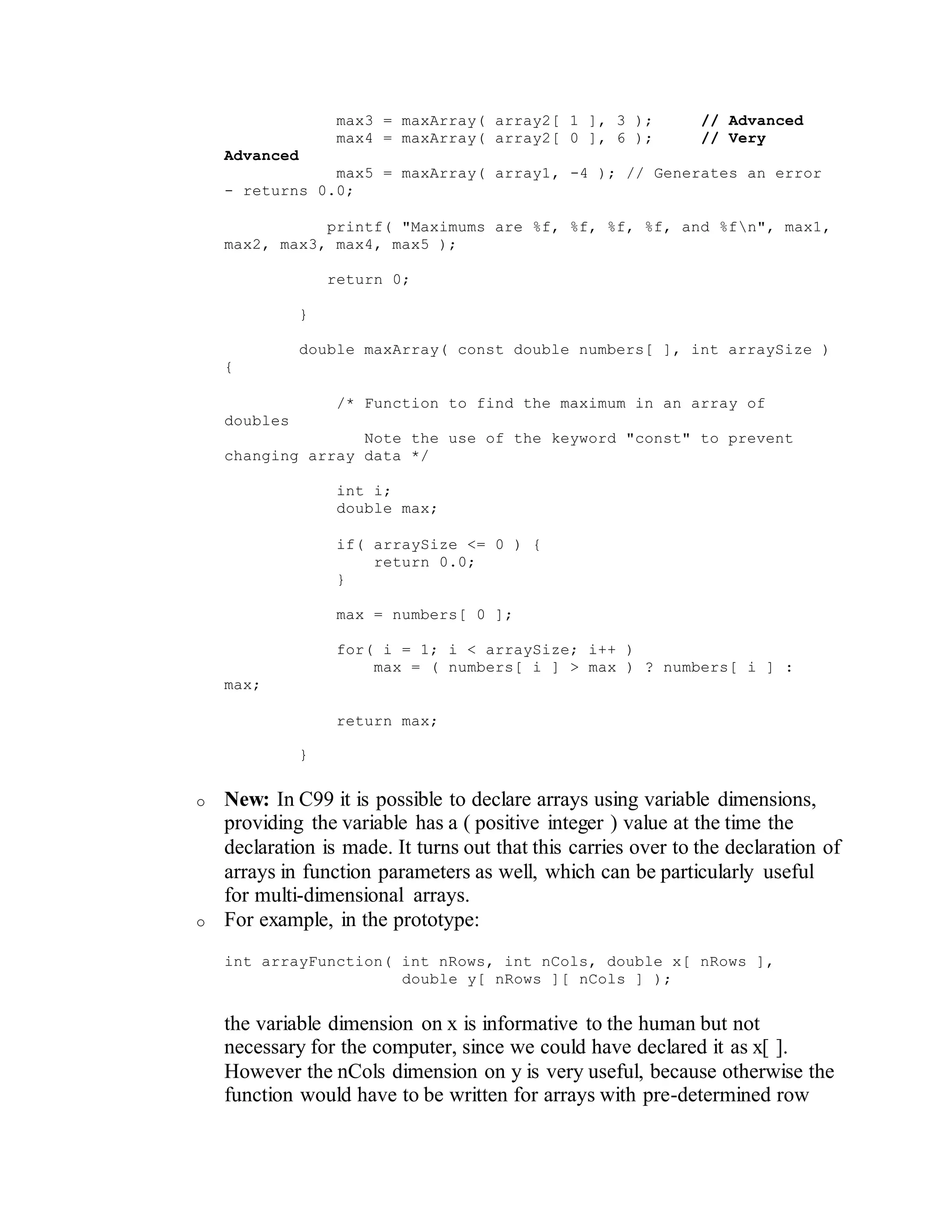 max3 = maxArray( array2[ 1 ], 3 ); // Advanced
max4 = maxArray( array2[ 0 ], 6 ); // Very
Advanced
max5 = maxArray( array1, -4 ); // Generates an error
- returns 0.0;
printf( "Maximums are %f, %f, %f, %f, and %fn", max1,
max2, max3, max4, max5 );
return 0;
}
double maxArray( const double numbers[ ], int arraySize )
{
/* Function to find the maximum in an array of
doubles
Note the use of the keyword "const" to prevent
changing array data */
int i;
double max;
if( arraySize <= 0 ) {
return 0.0;
}
max = numbers[ 0 ];
for( i = 1; i < arraySize; i++ )
max = ( numbers[ i ] > max ) ? numbers[ i ] :
max;
return max;
}
o New: In C99 it is possible to declare arrays using variable dimensions,
providing the variable has a ( positive integer ) value at the time the
declaration is made. It turns out that this carries over to the declaration of
arrays in function parameters as well, which can be particularly useful
for multi-dimensional arrays.
o For example, in the prototype:
int arrayFunction( int nRows, int nCols, double x[ nRows ],
double y[ nRows ][ nCols ] );
the variable dimension on x is informative to the human but not
necessary for the computer, since we could have declared it as x[ ].
However the nCols dimension on y is very useful, because otherwise the
function would have to be written for arrays with pre-determined row
 