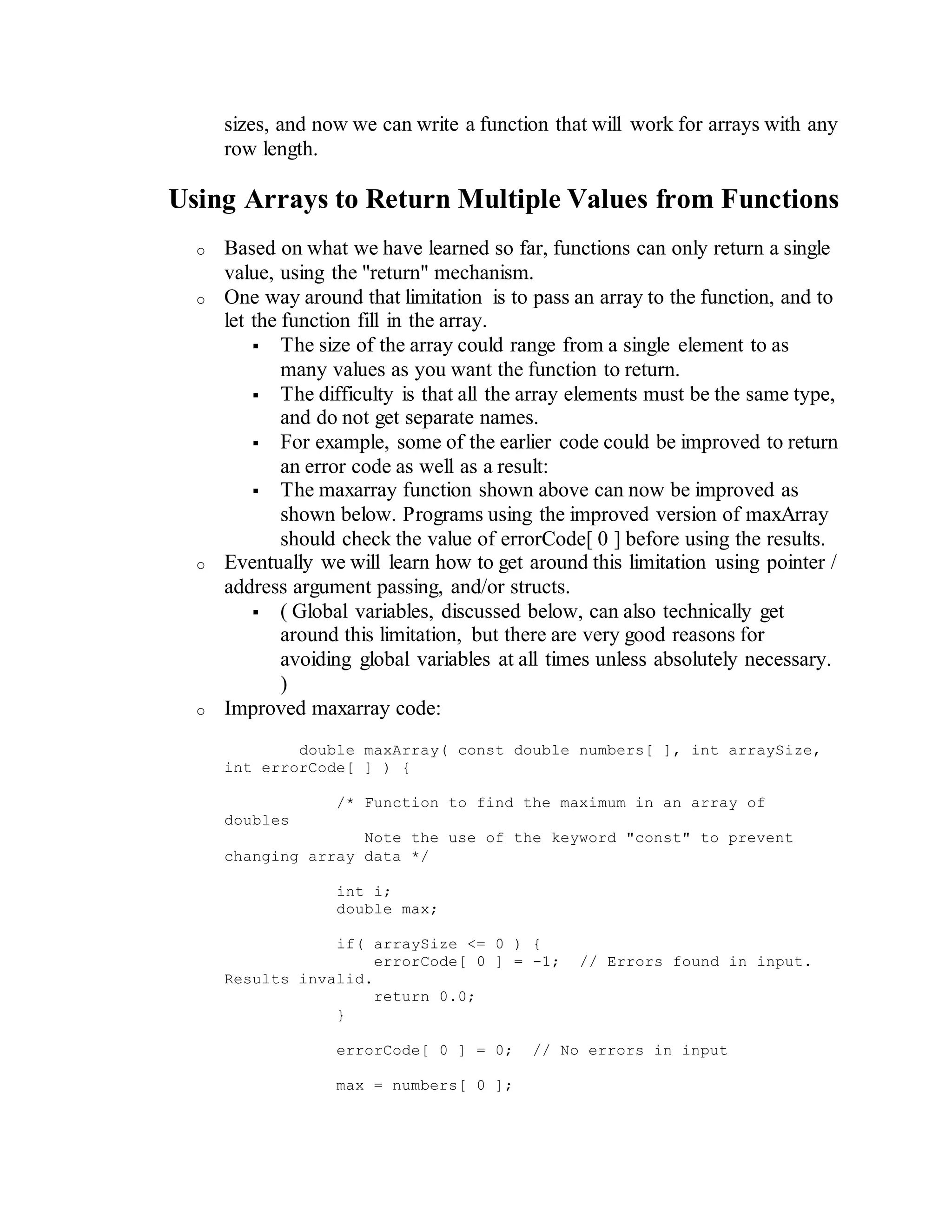 sizes, and now we can write a function that will work for arrays with any
row length.
Using Arrays to Return Multiple Values from Functions
o Based on what we have learned so far, functions can only return a single
value, using the "return" mechanism.
o One way around that limitation is to pass an array to the function, and to
let the function fill in the array.
 The size of the array could range from a single element to as
many values as you want the function to return.
 The difficulty is that all the array elements must be the same type,
and do not get separate names.
 For example, some of the earlier code could be improved to return
an error code as well as a result:
 The maxarray function shown above can now be improved as
shown below. Programs using the improved version of maxArray
should check the value of errorCode[ 0 ] before using the results.
o Eventually we will learn how to get around this limitation using pointer /
address argument passing, and/or structs.
 ( Global variables, discussed below, can also technically get
around this limitation, but there are very good reasons for
avoiding global variables at all times unless absolutely necessary.
)
o Improved maxarray code:
double maxArray( const double numbers[ ], int arraySize,
int errorCode[ ] ) {
/* Function to find the maximum in an array of
doubles
Note the use of the keyword "const" to prevent
changing array data */
int i;
double max;
if( arraySize <= 0 ) {
errorCode[ 0 ] = -1; // Errors found in input.
Results invalid.
return 0.0;
}
errorCode[ 0 ] = 0; // No errors in input
max = numbers[ 0 ];
 