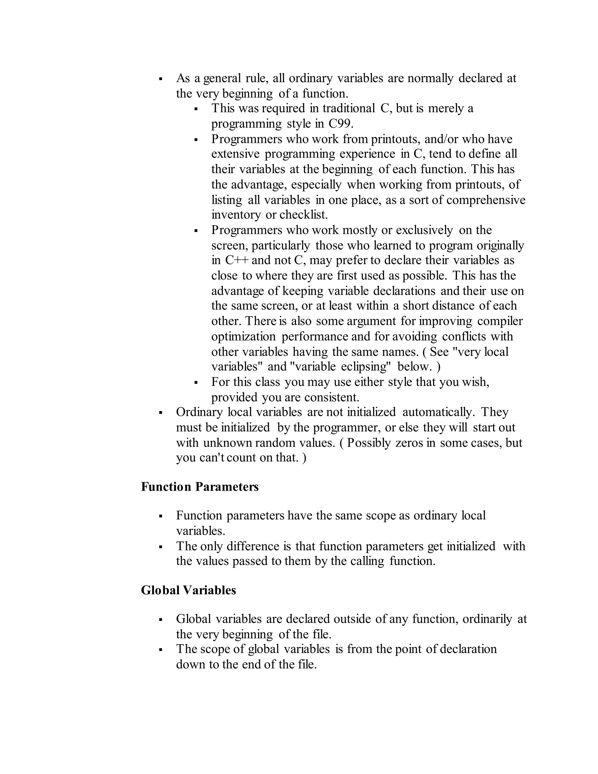  As a general rule, all ordinary variables are normally declared at
the very beginning of a function.
 This was required in traditional C, but is merely a
programming style in C99.
 Programmers who work from printouts, and/or who have
extensive programming experience in C, tend to define all
their variables at the beginning of each function. This has
the advantage, especially when working from printouts, of
listing all variables in one place, as a sort of comprehensive
inventory or checklist.
 Programmers who work mostly or exclusively on the
screen, particularly those who learned to program originally
in C++ and not C, may prefer to declare their variables as
close to where they are first used as possible. This has the
advantage of keeping variable declarations and their use on
the same screen, or at least within a short distance of each
other. There is also some argument for improving compiler
optimization performance and for avoiding conflicts with
other variables having the same names. ( See "very local
variables" and "variable eclipsing" below. )
 For this class you may use either style that you wish,
provided you are consistent.
 Ordinary local variables are not initialized automatically. They
must be initialized by the programmer, or else they will start out
with unknown random values. ( Possibly zeros in some cases, but
you can't count on that. )
Function Parameters
 Function parameters have the same scope as ordinary local
variables.
 The only difference is that function parameters get initialized with
the values passed to them by the calling function.
Global Variables
 Global variables are declared outside of any function, ordinarily at
the very beginning of the file.
 The scope of global variables is from the point of declaration
down to the end of the file.
 