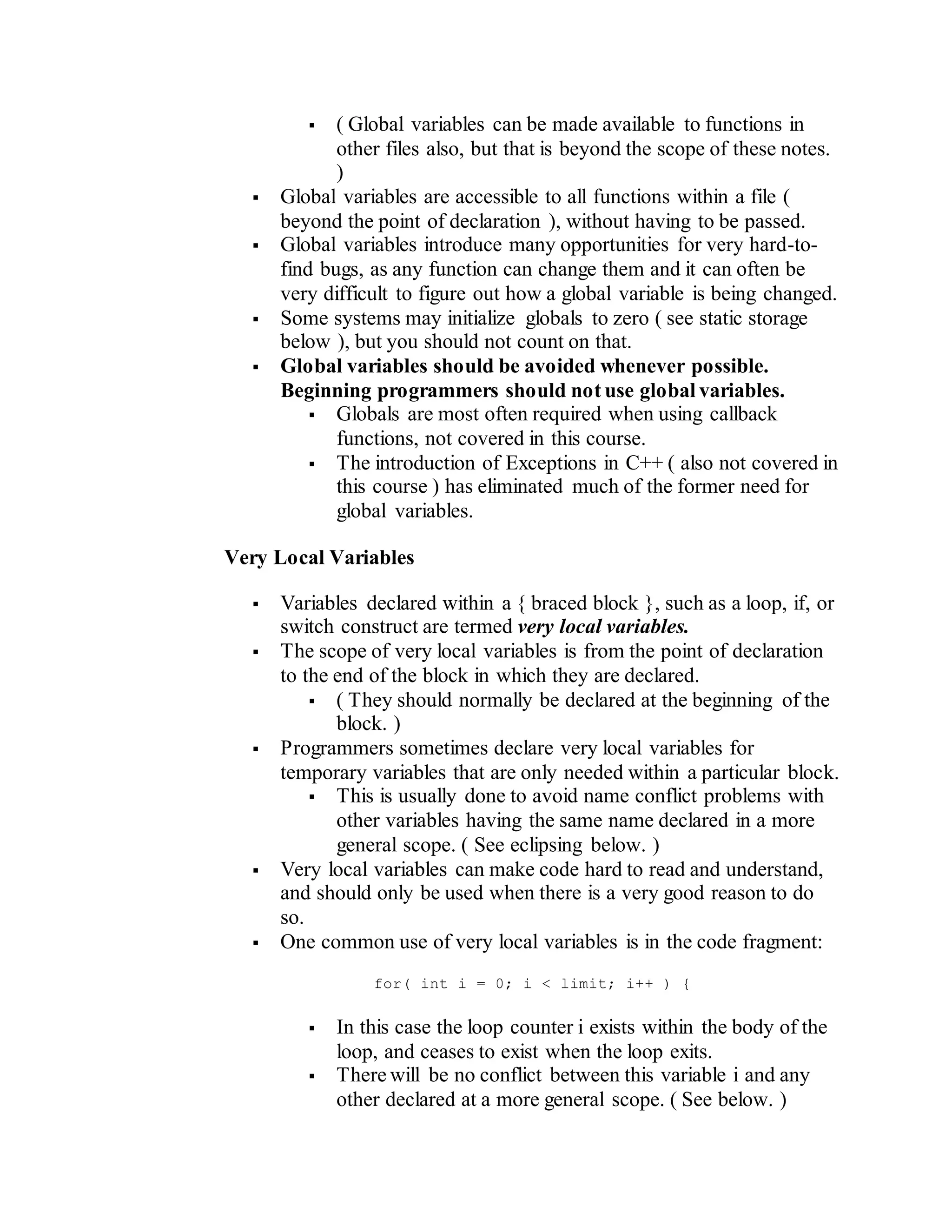  ( Global variables can be made available to functions in
other files also, but that is beyond the scope of these notes.
)
 Global variables are accessible to all functions within a file (
beyond the point of declaration ), without having to be passed.
 Global variables introduce many opportunities for very hard-to-
find bugs, as any function can change them and it can often be
very difficult to figure out how a global variable is being changed.
 Some systems may initialize globals to zero ( see static storage
below ), but you should not count on that.
 Global variables should be avoided whenever possible.
Beginning programmers should not use global variables.
 Globals are most often required when using callback
functions, not covered in this course.
 The introduction of Exceptions in C++ ( also not covered in
this course ) has eliminated much of the former need for
global variables.
Very Local Variables
 Variables declared within a { braced block }, such as a loop, if, or
switch construct are termed very local variables.
 The scope of very local variables is from the point of declaration
to the end of the block in which they are declared.
 ( They should normally be declared at the beginning of the
block. )
 Programmers sometimes declare very local variables for
temporary variables that are only needed within a particular block.
 This is usually done to avoid name conflict problems with
other variables having the same name declared in a more
general scope. ( See eclipsing below. )
 Very local variables can make code hard to read and understand,
and should only be used when there is a very good reason to do
so.
 One common use of very local variables is in the code fragment:
for( int i = 0; i < limit; i++ ) {
 In this case the loop counter i exists within the body of the
loop, and ceases to exist when the loop exits.
 There will be no conflict between this variable i and any
other declared at a more general scope. ( See below. )
 
