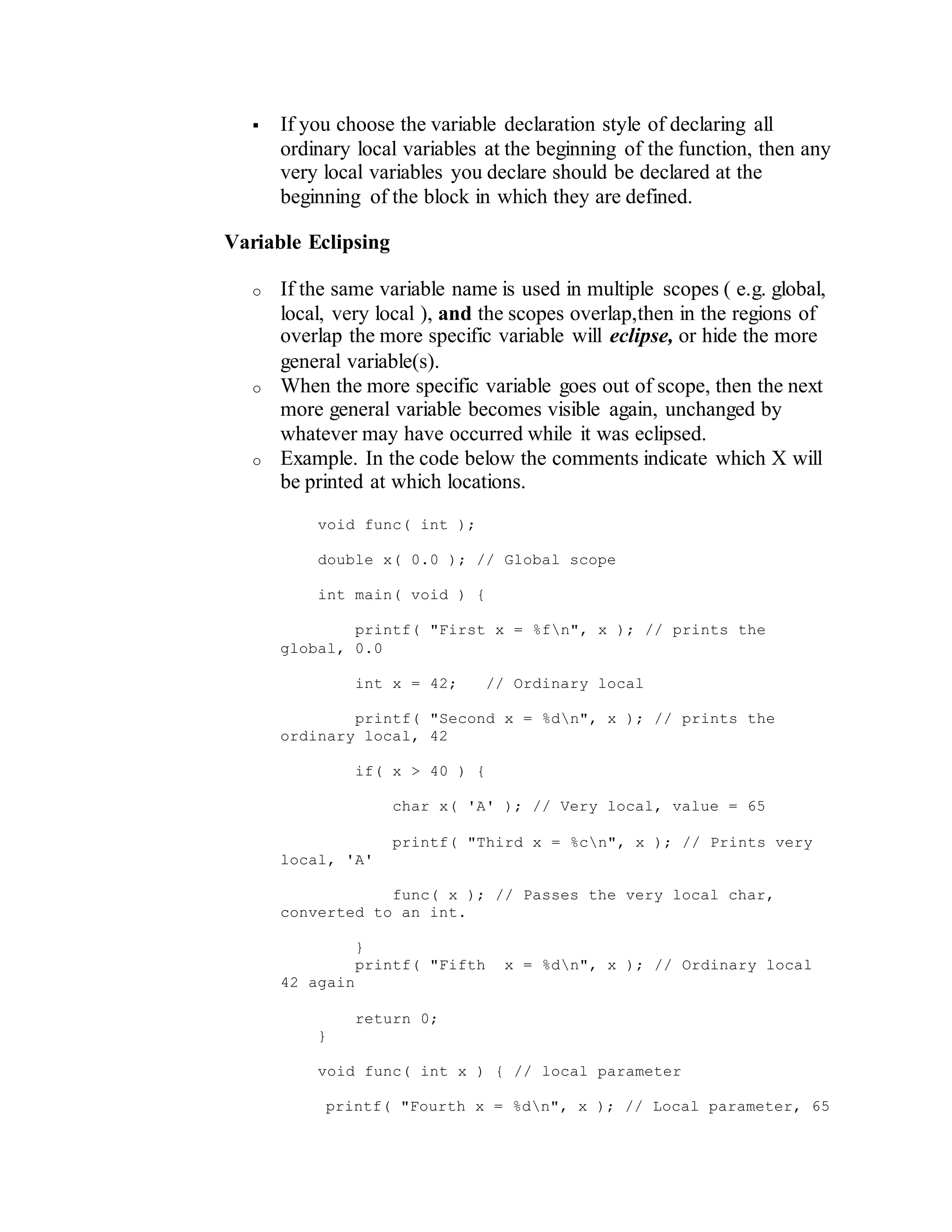  If you choose the variable declaration style of declaring all
ordinary local variables at the beginning of the function, then any
very local variables you declare should be declared at the
beginning of the block in which they are defined.
Variable Eclipsing
o If the same variable name is used in multiple scopes ( e.g. global,
local, very local ), and the scopes overlap,then in the regions of
overlap the more specific variable will eclipse, or hide the more
general variable(s).
o When the more specific variable goes out of scope, then the next
more general variable becomes visible again, unchanged by
whatever may have occurred while it was eclipsed.
o Example. In the code below the comments indicate which X will
be printed at which locations.
void func( int );
double x( 0.0 ); // Global scope
int main( void ) {
printf( "First x = %fn", x ); // prints the
global, 0.0
int x = 42; // Ordinary local
printf( "Second x = %dn", x ); // prints the
ordinary local, 42
if( x > 40 ) {
char x( 'A' ); // Very local, value = 65
printf( "Third x = %cn", x ); // Prints very
local, 'A'
func( x ); // Passes the very local char,
converted to an int.
}
printf( "Fifth x = %dn", x ); // Ordinary local
42 again
return 0;
}
void func( int x ) { // local parameter
printf( "Fourth x = %dn", x ); // Local parameter, 65
 